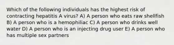 Which of the following individuals has the highest risk of contracting hepatitis A virus? A) A person who eats raw shellfish B) A person who is a hemophiliac C) A person who drinks well water D) A person who is an injecting drug user E) A person who has multiple sex partners