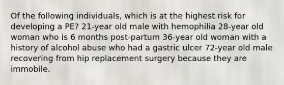 Of the following individuals, which is at the highest risk for developing a PE? 21-year old male with hemophilia 28-year old woman who is 6 months post-partum 36-year old woman with a history of alcohol abuse who had a gastric ulcer 72-year old male recovering from hip replacement surgery because they are immobile.