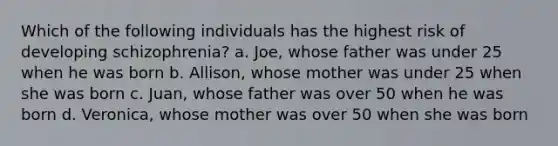 Which of the following individuals has the highest risk of developing schizophrenia? a. Joe, whose father was under 25 when he was born b. Allison, whose mother was under 25 when she was born c. Juan, whose father was over 50 when he was born d. Veronica, whose mother was over 50 when she was born