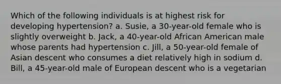 Which of the following individuals is at highest risk for developing hypertension? a. Susie, a 30-year-old female who is slightly overweight b. Jack, a 40-year-old African American male whose parents had hypertension c. Jill, a 50-year-old female of Asian descent who consumes a diet relatively high in sodium d. Bill, a 45-year-old male of European descent who is a vegetarian