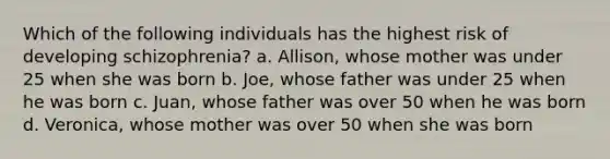 Which of the following individuals has the highest risk of developing schizophrenia? a. Allison, whose mother was under 25 when she was born b. Joe, whose father was under 25 when he was born c. Juan, whose father was over 50 when he was born d. Veronica, whose mother was over 50 when she was born