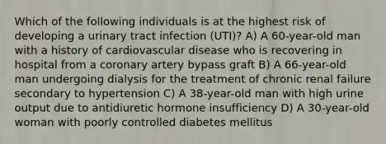 Which of the following individuals is at the highest risk of developing a urinary tract infection (UTI)? A) A 60-year-old man with a history of cardiovascular disease who is recovering in hospital from a coronary artery bypass graft B) A 66-year-old man undergoing dialysis for the treatment of chronic renal failure secondary to hypertension C) A 38-year-old man with high urine output due to antidiuretic hormone insufficiency D) A 30-year-old woman with poorly controlled diabetes mellitus