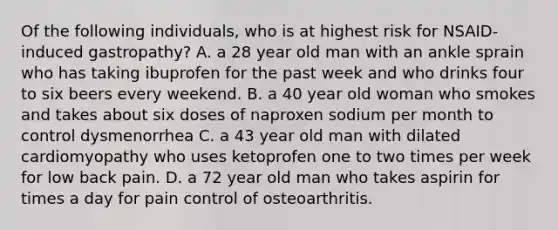 Of the following individuals, who is at highest risk for NSAID-induced gastropathy? A. a 28 year old man with an ankle sprain who has taking ibuprofen for the past week and who drinks four to six beers every weekend. B. a 40 year old woman who smokes and takes about six doses of naproxen sodium per month to control dysmenorrhea C. a 43 year old man with dilated cardiomyopathy who uses ketoprofen one to two times per week for low back pain. D. a 72 year old man who takes aspirin for times a day for pain control of osteoarthritis.