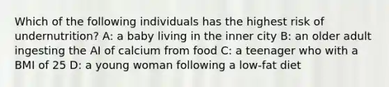 Which of the following individuals has the highest risk of undernutrition? A: a baby living in the inner city B: an older adult ingesting the AI of calcium from food C: a teenager who with a BMI of 25 D: a young woman following a low-fat diet