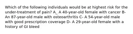 Which of the following individuals would be at highest risk for the under-treatment of pain? A_ A 40-year-old female with cancer B- An 87-year-old male with osteoarthritis C- A 54-year-old male with good prescription coverage D- A 29-year-old female with a history of GI bleed