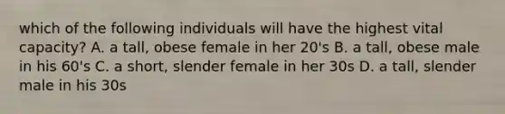 which of the following individuals will have the highest vital capacity? A. a tall, obese female in her 20's B. a tall, obese male in his 60's C. a short, slender female in her 30s D. a tall, slender male in his 30s