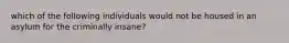 which of the following individuals would not be housed in an asylum for the criminally insane?