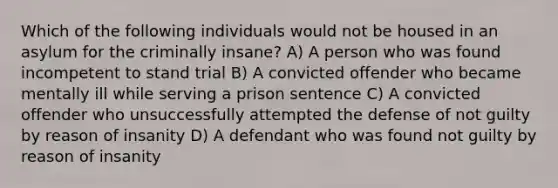 Which of the following individuals would not be housed in an asylum for the criminally insane? A) A person who was found incompetent to stand trial B) A convicted offender who became mentally ill while serving a prison sentence C) A convicted offender who unsuccessfully attempted the defense of not guilty by reason of insanity D) A defendant who was found not guilty by reason of insanity