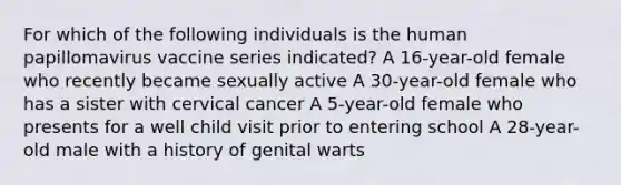 For which of the following individuals is the human papillomavirus vaccine series indicated? A 16-year-old female who recently became sexually active A 30-year-old female who has a sister with cervical cancer A 5-year-old female who presents for a well child visit prior to entering school A 28-year-old male with a history of genital warts