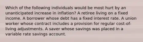 Which of the following individuals would be most hurt by an unanticipated increase in inflation? A retiree living on a fixed income. A borrower whose debt has a fixed interest rate. A union worker whose contract includes a provision for regular cost-of-living adjustments. A saver whose savings was placed in a variable rate savings account.