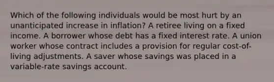 Which of the following individuals would be most hurt by an unanticipated increase in inflation? A retiree living on a fixed income. A borrower whose debt has a fixed interest rate. A union worker whose contract includes a provision for regular cost-of-living adjustments. A saver whose savings was placed in a variable-rate savings account.