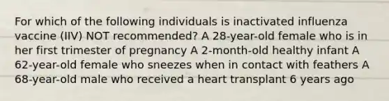 For which of the following individuals is inactivated influenza vaccine (IIV) NOT recommended? A 28-year-old female who is in her first trimester of pregnancy A 2-month-old healthy infant A 62-year-old female who sneezes when in contact with feathers A 68-year-old male who received a heart transplant 6 years ago