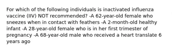 For which of the following individuals is inactivated influenza vaccine (IIV) NOT recommended? -A 62-year-old female who sneezes when in contact with feathers -A 2-month-old healthy infant -A 28-year-old female who is in her first trimester of pregnancy -A 68-year-old male who received a heart translate 6 years ago