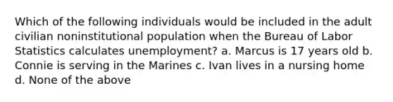 Which of the following individuals would be included in the adult civilian noninstitutional population when the Bureau of Labor Statistics calculates unemployment? a. Marcus is 17 years old b. Connie is serving in the Marines c. Ivan lives in a nursing home d. None of the above