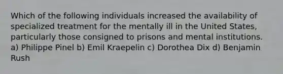 Which of the following individuals increased the availability of specialized treatment for the mentally ill in the United States, particularly those consigned to prisons and mental institutions. a) Philippe Pinel b) Emil Kraepelin c) Dorothea Dix d) Benjamin Rush