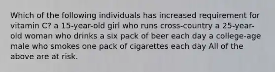 Which of the following individuals has increased requirement for vitamin C? a 15-year-old girl who runs cross-country a 25-year-old woman who drinks a six pack of beer each day a college-age male who smokes one pack of cigarettes each day All of the above are at risk.