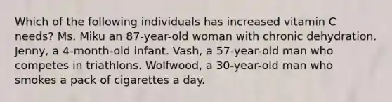 Which of the following individuals has increased vitamin C needs? Ms. Miku an 87-year-old woman with chronic dehydration. Jenny, a 4-month-old infant. Vash, a 57-year-old man who competes in triathlons. Wolfwood, a 30-year-old man who smokes a pack of cigarettes a day.