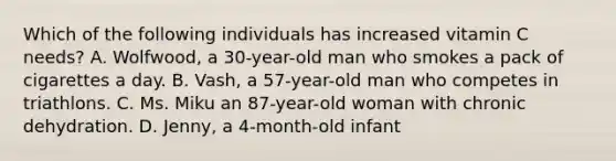Which of the following individuals has increased vitamin C needs? A. Wolfwood, a 30-year-old man who smokes a pack of cigarettes a day. B. Vash, a 57-year-old man who competes in triathlons. C. Ms. Miku an 87-year-old woman with chronic dehydration. D. Jenny, a 4-month-old infant