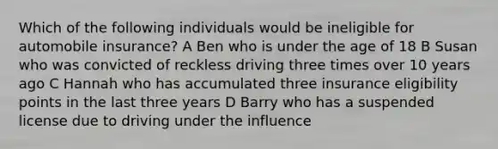 Which of the following individuals would be ineligible for automobile insurance? A Ben who is under the age of 18 B Susan who was convicted of reckless driving three times over 10 years ago C Hannah who has accumulated three insurance eligibility points in the last three years D Barry who has a suspended license due to driving under the influence