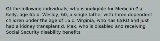 Of the following individuals, who is ineligible for Medicare? a. Kelly, age 65 b. Wesley, 60, a single father with three dependent children under the age of 16 c. Virginia, who has ESRD and just had a kidney transplant d. Max, who is disabled and receiving Social Security disability benefits