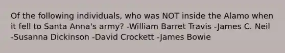 Of the following individuals, who was NOT inside the Alamo when it fell to Santa Anna's army? -William Barret Travis -James C. Neil -Susanna Dickinson -David Crockett -James Bowie