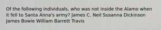 Of the following individuals, who was not inside the Alamo when it fell to Santa Anna's army? James C. Neil Susanna Dickinson James Bowie William Barrett Travis