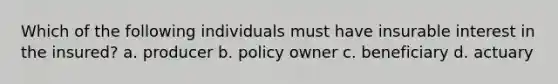 Which of the following individuals must have insurable interest in the insured? a. producer b. policy owner c. beneficiary d. actuary