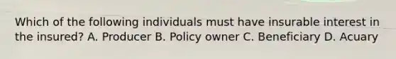 Which of the following individuals must have insurable interest in the insured? A. Producer B. Policy owner C. Beneficiary D. Acuary