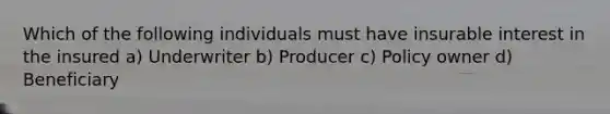 Which of the following individuals must have insurable interest in the insured a) Underwriter b) Producer c) Policy owner d) Beneficiary