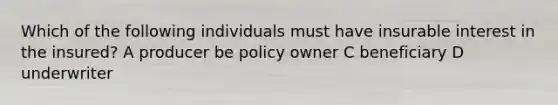 Which of the following individuals must have insurable interest in the insured? A producer be policy owner C beneficiary D underwriter