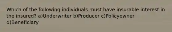Which of the following individuals must have insurable interest in the insured? a)Underwriter b)Producer c)Policyowner d)Beneficiary