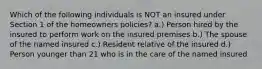 Which of the following individuals is NOT an insured under Section 1 of the homeowners policies? a.) Person hired by the insured to perform work on the insured premises b.) The spouse of the named insured c.) Resident relative of the insured d.) Person younger than 21 who is in the care of the named insured