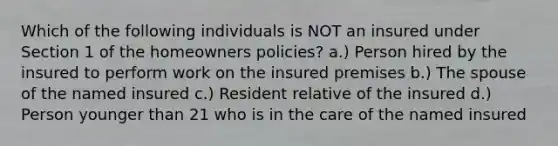 Which of the following individuals is NOT an insured under Section 1 of the homeowners policies? a.) Person hired by the insured to perform work on the insured premises b.) The spouse of the named insured c.) Resident relative of the insured d.) Person younger than 21 who is in the care of the named insured