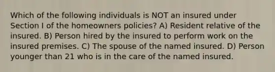 Which of the following individuals is NOT an insured under Section I of the homeowners policies? A) Resident relative of the insured. B) Person hired by the insured to perform work on the insured premises. C) The spouse of the named insured. D) Person younger than 21 who is in the care of the named insured.