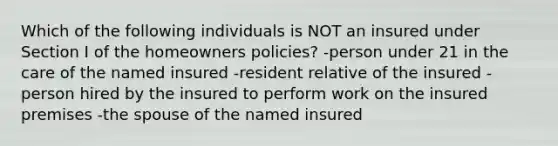 Which of the following individuals is NOT an insured under Section I of the homeowners policies? -person under 21 in the care of the named insured -resident relative of the insured -person hired by the insured to perform work on the insured premises -the spouse of the named insured