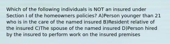 Which of the following individuals is NOT an insured under Section I of the homeowners policies? A)Person younger than 21 who is in the care of the named insured B)Resident relative of the insured C)The spouse of the named insured D)Person hired by the insured to perform work on the insured premises