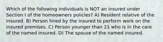 Which of the following individuals is NOT an insured under Section I of the homeowners policies? A) Resident relative of the insured. B) Person hired by the insured to perform work on the insured premises. C) Person younger than 21 who is in the care of the named insured. D) The spouse of the named insured.