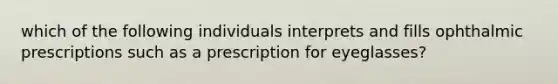 which of the following individuals interprets and fills ophthalmic prescriptions such as a prescription for eyeglasses?