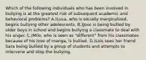 Which of the following individuals who has been involved in bullying is at the greatest risk of subsequent academic and behavioral problems? A.)Luca, who is socially marginalized, begins bullying other adolescents. B.)Jose is being bullied by older boys in school and begins bullying a classmate to deal with his anger. C.)Milo, who is seen as "different" from his classmates because of his love of manga, is bullied. D.)Lois sees her friend Sara being bullied by a group of students and attempts to intervene and stop the bullying.