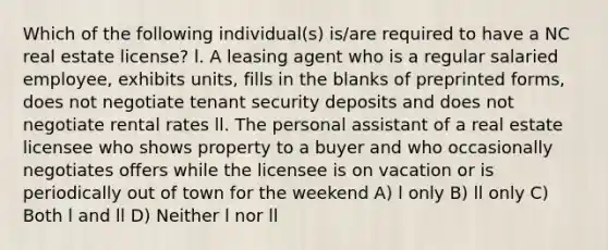 Which of the following individual(s) is/are required to have a NC real estate license? l. A leasing agent who is a regular salaried employee, exhibits units, fills in the blanks of preprinted forms, does not negotiate tenant security deposits and does not negotiate rental rates ll. The personal assistant of a real estate licensee who shows property to a buyer and who occasionally negotiates offers while the licensee is on vacation or is periodically out of town for the weekend A) l only B) ll only C) Both l and ll D) Neither l nor ll