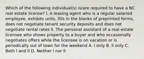 Which of the following individual(s) is/are required to have a NC real estate license? l. A leasing agent who is a regular salaried employee, exhibits units, fills in the blanks of preprinted forms, does not negotiate tenant security deposits and does not negotiate rental rates ll. The personal assistant of a real estate licensee who shows property to a buyer and who occasionally negotiates offers while the licensee is on vacation or is periodically out of town for the weekend A. l only B. ll only C. Both l and ll D. Neither l nor ll