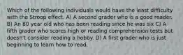 Which of the following individuals would have the least difficulty with the Stroop effect. A) A second grader who is a good reader. B) An 80 year old who has been reading since he was six C) A fifth grader who scores high or reading comprehension tests but doesn't consider reading a hobby. D) A first grader who is just beginning to learn how to read.