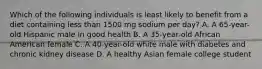 Which of the following individuals is least likely to benefit from a diet containing less than 1500 mg sodium per day? A. A 65-year-old Hispanic male in good health B. A 35-year-old African American female C. A 40-year-old white male with diabetes and chronic kidney disease D. A healthy Asian female college student