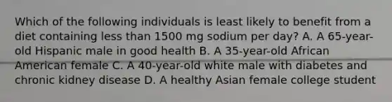 Which of the following individuals is least likely to benefit from a diet containing less than 1500 mg sodium per day? A. A 65-year-old Hispanic male in good health B. A 35-year-old African American female C. A 40-year-old white male with diabetes and chronic kidney disease D. A healthy Asian female college student