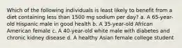 Which of the following individuals is least likely to benefit from a diet containing less than 1500 mg sodium per day? a. A 65-year-old Hispanic male in good health b. A 35-year-old African American female c. A 40-year-old white male with diabetes and chronic kidney disease d. A healthy Asian female college student