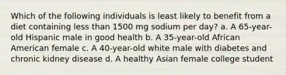 Which of the following individuals is least likely to benefit from a diet containing less than 1500 mg sodium per day? a. A 65-year-old Hispanic male in good health b. A 35-year-old African American female c. A 40-year-old white male with diabetes and chronic kidney disease d. A healthy Asian female college student