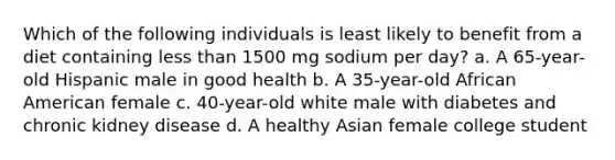 Which of the following individuals is least likely to benefit from a diet containing less than 1500 mg sodium per day? a. A 65-year-old Hispanic male in good health b. A 35-year-old African American female c. 40-year-old white male with diabetes and chronic kidney disease d. A healthy Asian female college student