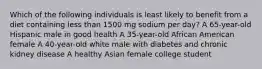 Which of the following individuals is least likely to benefit from a diet containing less than 1500 mg sodium per day? A 65-year-old Hispanic male in good health A 35-year-old African American female A 40-year-old white male with diabetes and chronic kidney disease A healthy Asian female college student