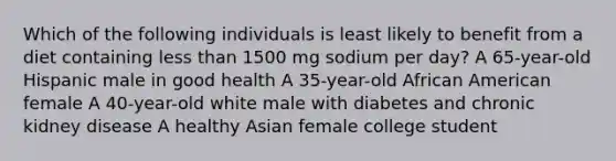 Which of the following individuals is least likely to benefit from a diet containing less than 1500 mg sodium per day? A 65-year-old Hispanic male in good health A 35-year-old African American female A 40-year-old white male with diabetes and chronic kidney disease A healthy Asian female college student