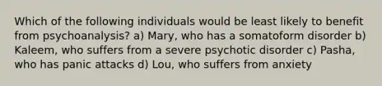 Which of the following individuals would be least likely to benefit from psychoanalysis? a) Mary, who has a somatoform disorder b) Kaleem, who suffers from a severe psychotic disorder c) Pasha, who has panic attacks d) Lou, who suffers from anxiety